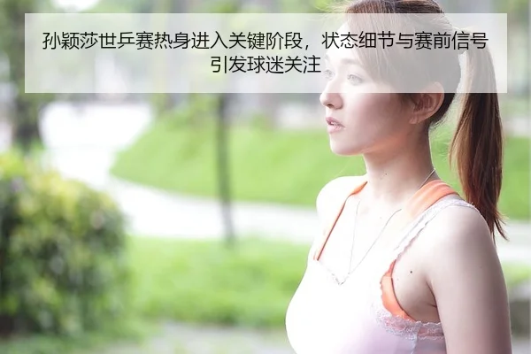 孙颖莎世乒赛热身进入关键阶段，状态细节与赛前信号引发球迷关注